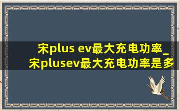 宋plus ev最大充电功率_宋plusev最大充电功率是多少